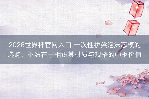 2026世界杯官网入口 一次性桥梁泡沫芯模的选购，枢纽在于相识其材质与规格的中枢价值