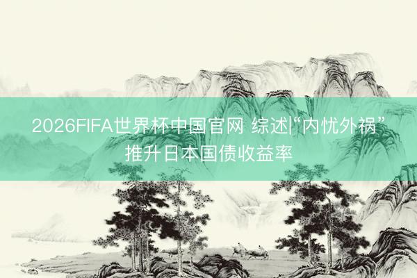 2026FIFA世界杯中国官网 综述|“内忧外祸”推升日本国债收益率