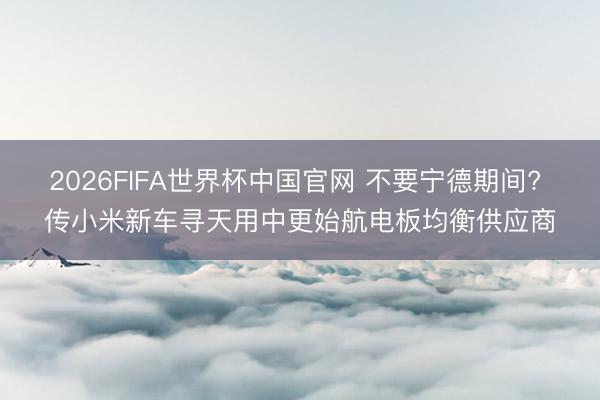 2026FIFA世界杯中国官网 不要宁德期间? 传小米新车寻天用中更始航电板均衡供应商