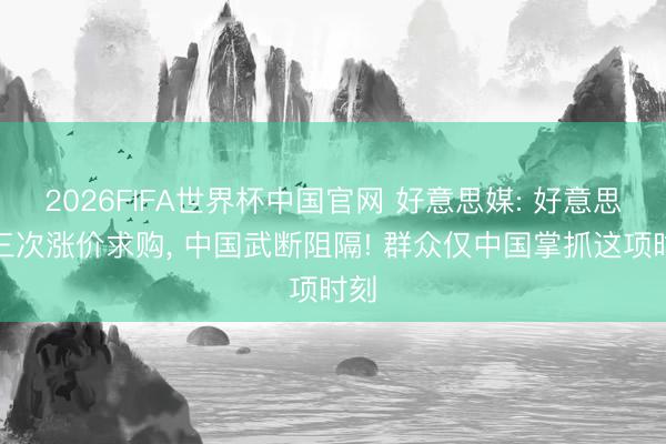 2026FIFA世界杯中国官网 好意思媒: 好意思国三次涨价求购， 中国武断阻隔! 群众仅中国掌抓这项时刻
