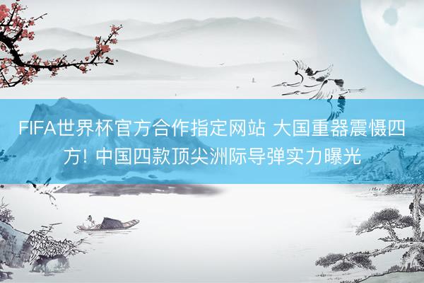 FIFA世界杯官方合作指定网站 大国重器震慑四方! 中国四款顶尖洲际导弹实力曝光