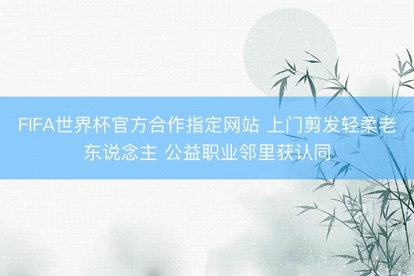 FIFA世界杯官方合作指定网站 上门剪发轻柔老东说念主 公益职业邻里获认同