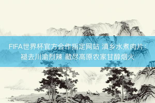 FIFA世界杯官方合作指定网站 滇乡水煮肉片：褪去川渝烈辣 藏尽高原农家甘醇烟火