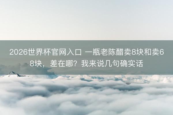 2026世界杯官网入口 一瓶老陈醋卖8块和卖68块，差在哪？我来说几句确实话