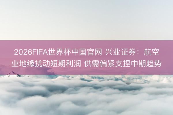 2026FIFA世界杯中国官网 兴业证券：航空业地缘扰动短期利润 供需偏紧支捏中期趋势