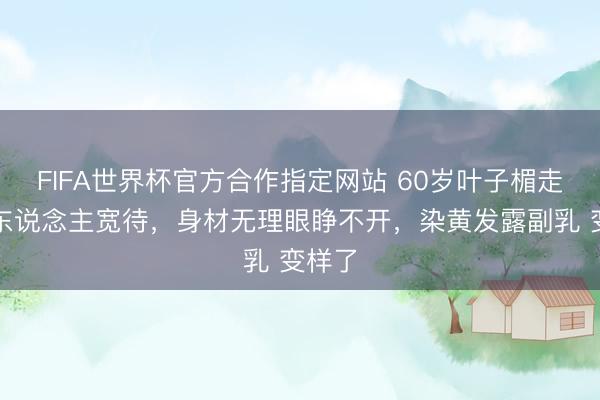 FIFA世界杯官方合作指定网站 60岁叶子楣走穴无东说念主宽待，身材无理眼睁不开，染黄发露副乳 变样了