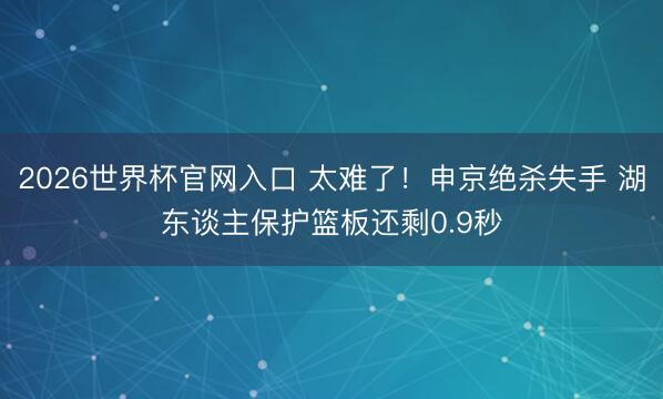 2026世界杯官网入口 太难了！申京绝杀失手 湖东谈主保护篮板还剩0.9秒