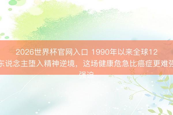 2026世界杯官网入口 1990年以来全球12亿东说念主堕入精神逆境，这场健康危急比癌症更难强迫