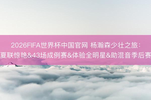 2026FIFA世界杯中国官网 杨瀚森少壮之旅：夏联惊艳&43场成例赛&体验全明星&助混音季后赛