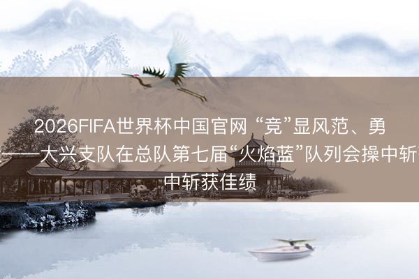 2026FIFA世界杯中国官网 “竞”显风范、勇创佳绩——大兴支队在总队第七届“火焰蓝”队列会操中斩获佳绩