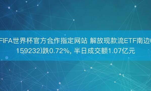 FIFA世界杯官方合作指定网站 解放现款流ETF南边(159232)跌0.72%， 半日成交额1.07亿元