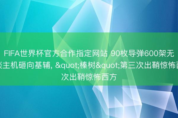 FIFA世界杯官方合作指定网站 90枚导弹600架无东谈主机砸向基辅， "榛树"第三次出鞘惊怖西方