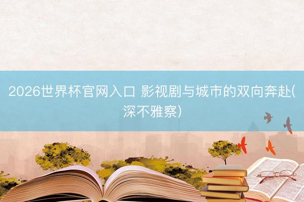 2026世界杯官网入口 影视剧与城市的双向奔赴(深不雅察)