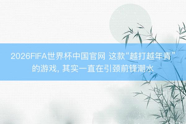 2026FIFA世界杯中国官网 这款“越打越年青”的游戏， 其实一直在引颈前锋潮水