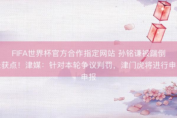 FIFA世界杯官方合作指定网站 孙铭谦被踹倒未获点！津媒：针对本轮争议判罚，津门虎将进行申报