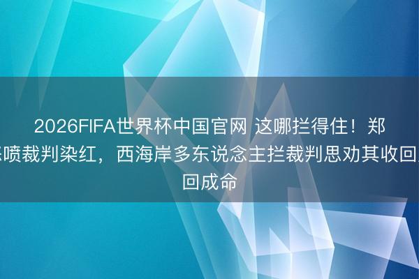 2026FIFA世界杯中国官网 这哪拦得住！郑智怒喷裁判染红，<a href=