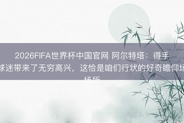 2026FIFA世界杯中国官网 阿尔特塔：得手给球迷带来了无穷高兴，这恰是咱们行状的好奇瞻仰场所