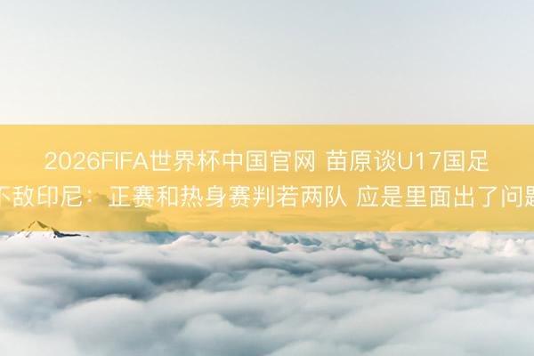 2026FIFA世界杯中国官网 苗原谈U17国足不敌印尼：正赛和热身赛判若两队 应是里面出了问题