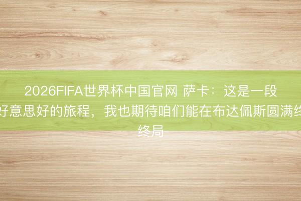 2026FIFA世界杯中国官网 萨卡：这是一段很好意思好的旅程，我也期待咱们能在布达佩斯圆满终局