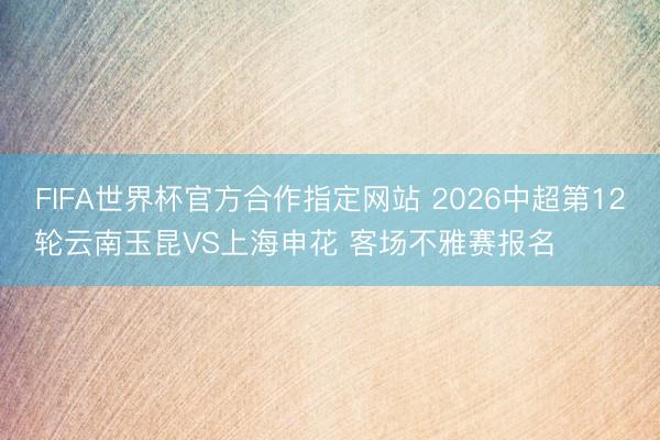 FIFA世界杯官方合作指定网站 2026中超第12轮云南玉昆VS上海申花 客场不雅赛报名 ​​​