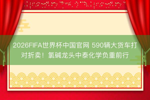 2026FIFA世界杯中国官网 590辆大货车打对折卖！氯碱龙头中泰化学负重前行