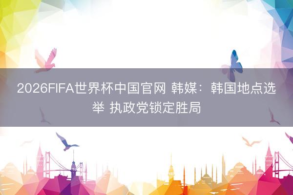 2026FIFA世界杯中国官网 韩媒：韩国地点选举 执政党锁定胜局