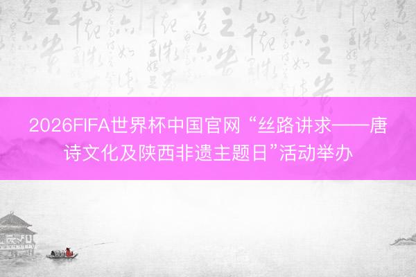 2026FIFA世界杯中国官网 “丝路讲求——唐诗文化及陕西非遗主题日”活动举办
