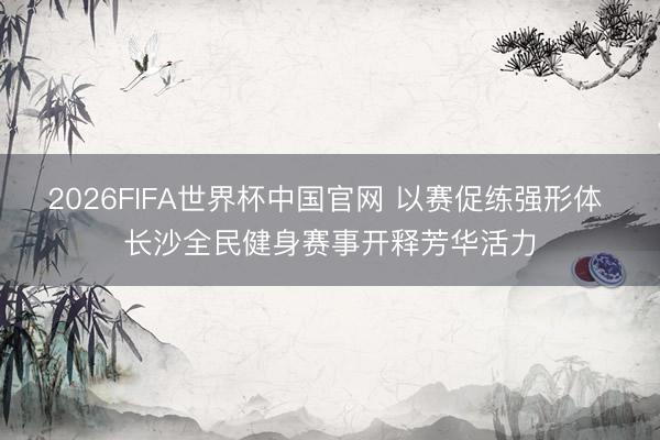 2026FIFA世界杯中国官网 以赛促练强形体 长沙全民健身赛事开释芳华活力