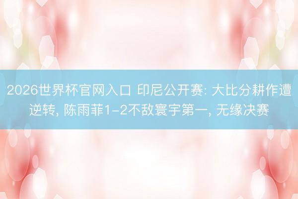2026世界杯官网入口 印尼公开赛: 大比分耕作遭逆转， 陈雨菲1-2不敌寰宇第一， 无缘决赛