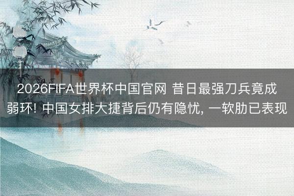 2026FIFA世界杯中国官网 昔日最强刀兵竟成弱环! 中国女排大捷背后仍有隐忧， 一软肋已表现