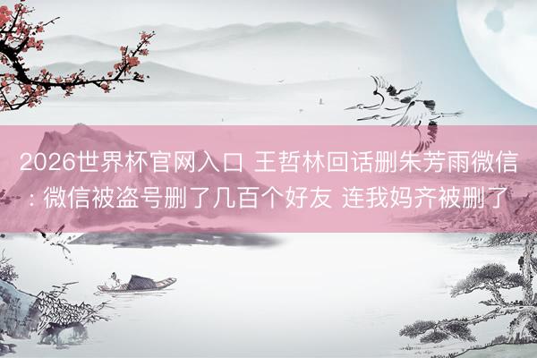 2026世界杯官网入口 王哲林回话删朱芳雨微信: 微信被盗号删了几百个好友 连我妈齐被删了