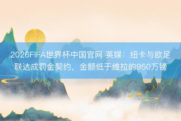 2026FIFA世界杯中国官网 英媒：纽卡与欧足联达成罚金契