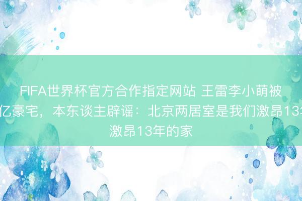 FIFA世界杯官方合作指定网站 王雷李小萌被传住4亿豪宅，本东谈主辟谣：北京两居室是我们激昂13年的家