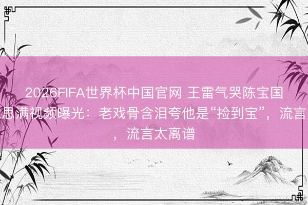 2026FIFA世界杯中国官网 王雷气哭陈宝国？好意思满视频曝光：老戏骨含泪夸他是“捡到宝”，流言太离谱