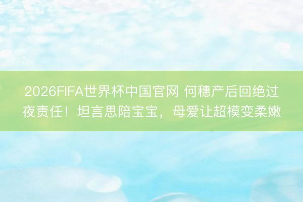 2026FIFA世界杯中国官网 何穗产后回绝过夜责任！坦言思陪宝宝，母爱让超模变柔嫩
