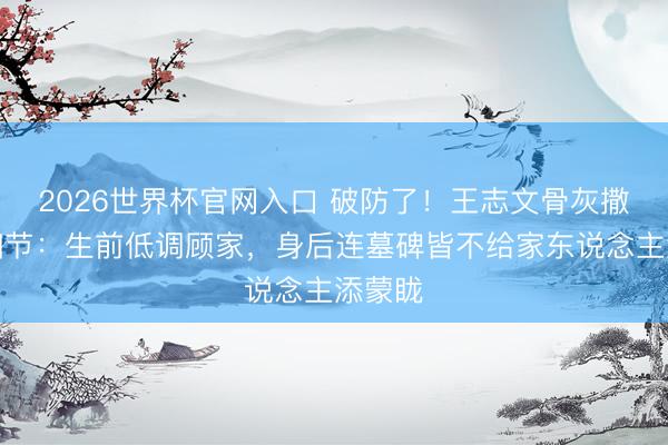 2026世界杯官网入口 破防了！王志文骨灰撒大海细节：生前低调顾家，身后连墓碑皆不给家东说念主添蒙眬