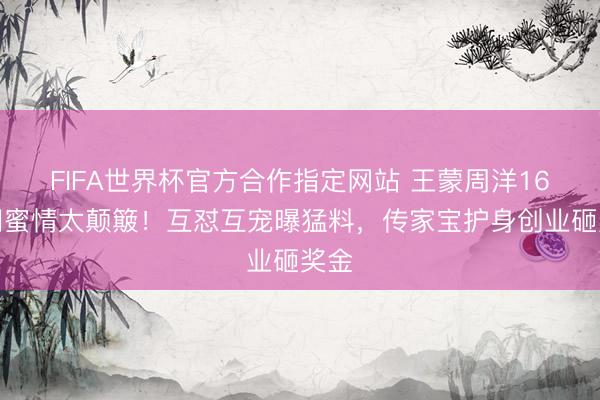 FIFA世界杯官方合作指定网站 王蒙周洋16年闺蜜情太颠簸！互怼互宠曝猛料，传家宝护身创业砸奖金