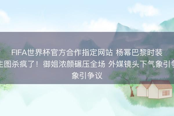 FIFA世界杯官方合作指定网站 杨幂巴黎时装周生图杀疯了！御姐浓颜碾压全场 外媒镜头下气象引争议