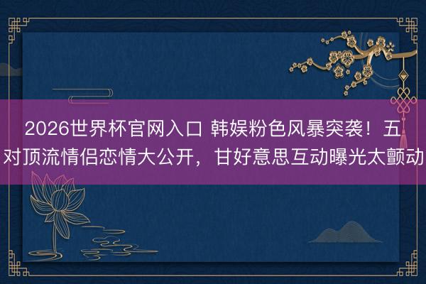 2026世界杯官网入口 韩娱粉色风暴突袭！五对顶流情侣恋情大公开，甘好意思互动曝光太颤动