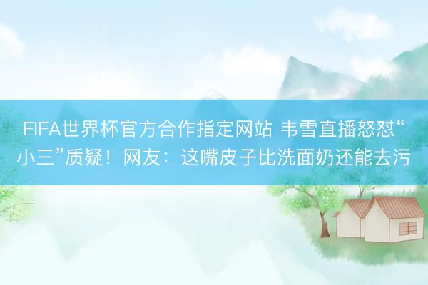 FIFA世界杯官方合作指定网站 韦雪直播怒怼“小三”质疑！网友：这嘴皮子比洗面奶还能去污