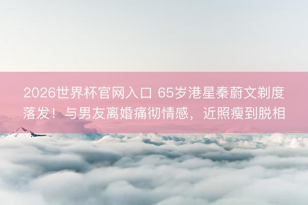 2026世界杯官网入口 65岁港星秦蔚文剃度落发！与男友离婚痛彻情感，近照瘦到脱相
