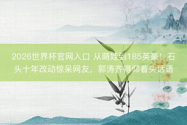 2026世界杯官网入口 从萌娃到185英豪！石头十年改动惊呆网友，郭涛齐得仰着头话语