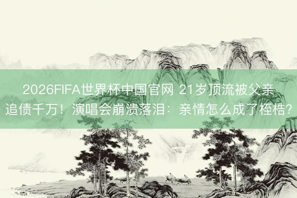 2026FIFA世界杯中国官网 21岁顶流被父亲追债千万！演唱会崩溃落泪：亲情怎么成了桎梏？
