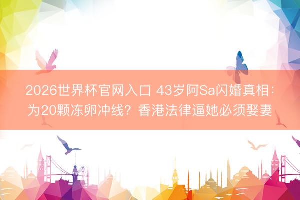2026世界杯官网入口 43岁阿Sa闪婚真相:为20颗冻卵冲线?香港法律逼她必须娶妻