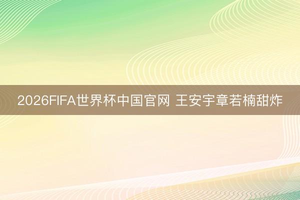 2026FIFA世界杯中国官网 王安宇章若楠甜炸