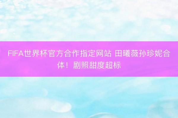 FIFA世界杯官方合作指定网站 田曦薇孙珍妮合体！剧照甜度超标