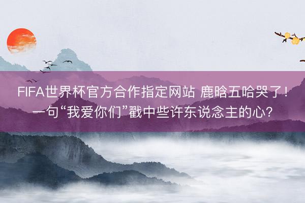 FIFA世界杯官方合作指定网站 鹿晗五哈哭了！一句“我爱你们”戳中些许东说念主的心？