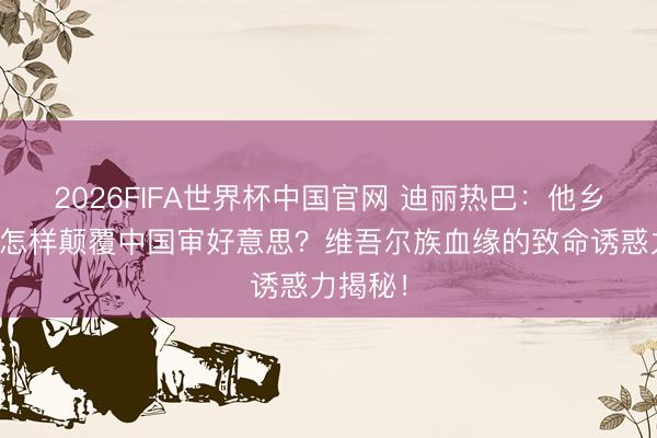 2026FIFA世界杯中国官网 迪丽热巴：他乡好意思怎样颠覆中国审好意思？维吾尔族血缘的致命诱惑力揭秘！