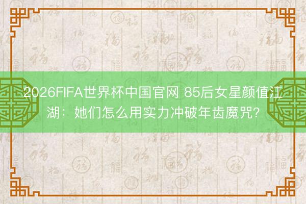 2026FIFA世界杯中国官网 85后女星颜值江湖：她们怎么用实力冲破年齿魔咒？