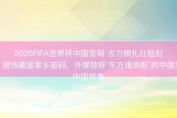 2026FIFA世界杯中国官网 古力娜扎红毯封神！银饰藏匿家乡密码，外媒惊呼‘东方维纳斯’的中国叙事